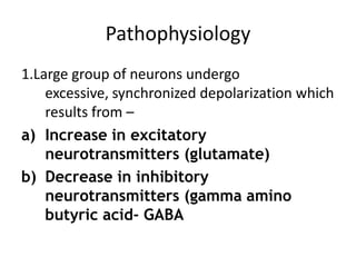 Pathophysiology
1.Large group of neurons undergo
    excessive, synchronized depolarization which
    results from –
a) Increase in excitatory
    neurotransmitters (glutamate)
b) Decrease in inhibitory
    neurotransmitters (gamma amino
    butyric acid- GABA
 