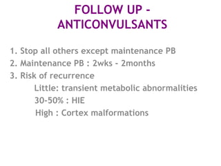 FOLLOW UP -
            ANTICONVULSANTS

1. Stop all others except maintenance PB
2. Maintenance PB : 2wks - 2months
3. Risk of recurrence
       Little: transient metabolic abnormalities
       30-50% : HIE
       High : Cortex malformations
 