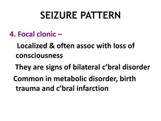 SEIZURE PATTERN
4. Focal clonic –
   Localized & often assoc with loss of
  consciousness
  They are signs of bilateral c’bral disorder
 Common in metabolic disorder, birth
  trauma and c’bral infarction
 