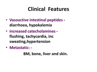 Clinical Features
• Vasoactive intestinal peptides -
  diarrhoea, hypokalemia
• increased catecholamines -
  flushing, tachycardia, inc
  sweating,hypertension
• Metastatic: -
          BM, bone, liver and skin.
 