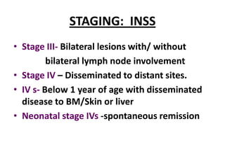 STAGING: INSS
• Stage III- Bilateral lesions with/ without
         bilateral lymph node involvement
• Stage IV – Disseminated to distant sites.
• IV s- Below 1 year of age with disseminated
  disease to BM/Skin or liver
• Neonatal stage IVs -spontaneous remission
 