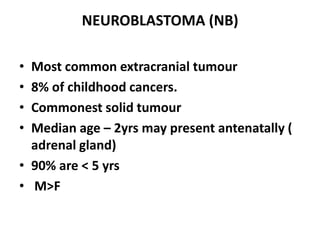 NEUROBLASTOMA (NB)

• Most common extracranial tumour
• 8% of childhood cancers.
• Commonest solid tumour
• Median age – 2yrs may present antenatally (
  adrenal gland)
• 90% are < 5 yrs
• M>F
 