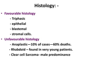 Histology: -
• Favourable histology
      - Triphasic
      - epithelial
      - blastemal
      - stromal cells.
• Unfavourable histology
      - Anaplastic—10% of cases—60% deaths.
     - Rhabdoid – found in very young patients.
     - Clear cell Sarcoma- male predominance
 