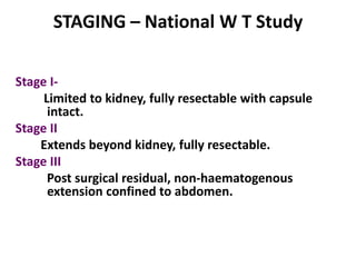 STAGING – National W T Study

Stage I-
     Limited to kidney, fully resectable with capsule
      intact.
Stage II
    Extends beyond kidney, fully resectable.
Stage III
      Post surgical residual, non-haematogenous
      extension confined to abdomen.
 