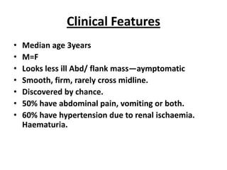 Clinical Features
•   Median age 3years
•   M=F
•   Looks less ill Abd/ flank mass—aymptomatic
•   Smooth, firm, rarely cross midline.
•   Discovered by chance.
•   50% have abdominal pain, vomiting or both.
•   60% have hypertension due to renal ischaemia.
    Haematuria.
 