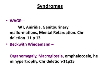 Syndromes

• WAGR –
      WT, Aniridia, Genitourinary
  malformations, Mental Retardation. Chr
  deletion 11 p 13
• Beckwith Wiedemann –

 Organomegaly, Macroglossia, omphalocoele, he
 mihypertrophy. Chr deletion-11p15
 