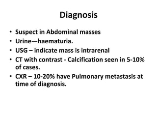 Diagnosis
• Suspect in Abdominal masses
• Urine—haematuria.
• USG – indicate mass is intrarenal
• CT with contrast - Calcification seen in 5-10%
  of cases.
• CXR – 10-20% have Pulmonary metastasis at
  time of diagnosis.
 