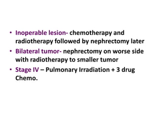 • Inoperable lesion- chemotherapy and
  radiotherapy followed by nephrectomy later
• Bilateral tumor- nephrectomy on worse side
  with radiotherapy to smaller tumor
• Stage IV – Pulmonary Irradiation + 3 drug
  Chemo.
 