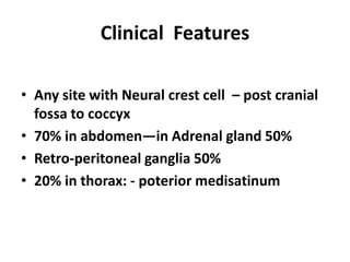 Clinical Features

• Any site with Neural crest cell – post cranial
  fossa to coccyx
• 70% in abdomen—in Adrenal gland 50%
• Retro-peritoneal ganglia 50%
• 20% in thorax: - poterior medisatinum
 