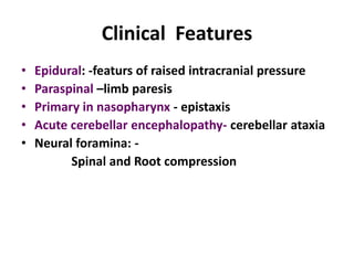 Clinical Features
•   Epidural: -featurs of raised intracranial pressure
•   Paraspinal –limb paresis
•   Primary in nasopharynx - epistaxis
•   Acute cerebellar encephalopathy- cerebellar ataxia
•   Neural foramina: -
          Spinal and Root compression
 