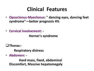 Clinical Features
• Opsoclonus-Myoclonus: " dancing eyes, dancing feet
  syndrome"—better prognosis 4%

• Cervical involvement: -
                Horner's syndrome

Thorax:-
     Respiratory distress
• Abdomen: -
        Hard mass, fixed, abdominal
  Discomfort, Massive hepatomegaly
 