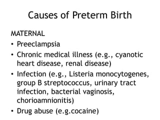 Causes of Preterm Birth
MATERNAL
• Preeclampsia
• Chronic medical illness (e.g., cyanotic
  heart disease, renal disease)
• Infection (e.g., Listeria monocytogenes,
  group B streptococcus, urinary tract
  infection, bacterial vaginosis,
  chorioamnionitis)
• Drug abuse (e.g.cocaine)
 