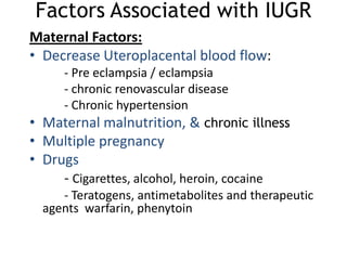 Factors Associated with IUGR
Maternal Factors:
• Decrease Uteroplacental blood flow:
    - Pre eclampsia / eclampsia
    - chronic renovascular disease
    - Chronic hypertension
• Maternal malnutrition, & chronic illness
• Multiple pregnancy
• Drugs
     - Cigarettes, alcohol, heroin, cocaine
     - Teratogens, antimetabolites and therapeutic
  agents warfarin, phenytoin
 