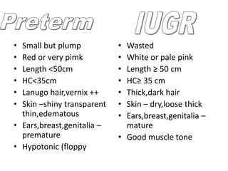 • Small but plump           • Wasted
• Red or very pimk          • White or pale pink
• Length <50cm              • Length ≥ 50 cm
• HC<35cm                   • HC≥ 35 cm
• Lanugo hair,vernix ++     • Thick,dark hair
• Skin –shiny transparent   • Skin – dry,loose thick
  thin,edematous            • Ears,breast,genitalia –
• Ears,breast,genitalia –     mature
  premature                 • Good muscle tone
• Hypotonic (floppy
 