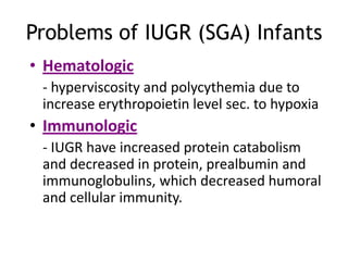 Problems of IUGR (SGA) Infants
• Hematologic
 - hyperviscosity and polycythemia due to
 increase erythropoietin level sec. to hypoxia
• Immunologic
 - IUGR have increased protein catabolism
 and decreased in protein, prealbumin and
 immunoglobulins, which decreased humoral
 and cellular immunity.
 