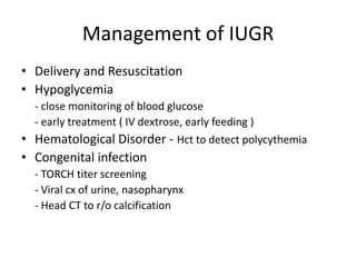 Management of IUGR
• Delivery and Resuscitation
• Hypoglycemia
  - close monitoring of blood glucose
  - early treatment ( IV dextrose, early feeding )
• Hematological Disorder - Hct to detect polycythemia
• Congenital infection
  - TORCH titer screening
  - Viral cx of urine, nasopharynx
  - Head CT to r/o calcification
 
