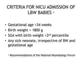 CRITERIA FOR NICU ADMISSION OF
              LBW BABIES *

•   Gestational age <34 weeks
•   Birth weight < 1800 g
•   SGA with birth weight <3rd percentile
•   Any sick neonate, irrespective of BW and
    gestational age

    *   Recommendations of the National Neonatology Forum
 