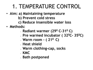 1. TEMPERATURE CONTROL
• Aim: a) Maintaining temperature
       b) Prevent cold stress
       c) Reduce insensible water loss
• Methods:
       –  Radiant warmer (290 C-310 C)
       –  Pre warmed incubator ( 320C- 350C)
       –  Warm room – ( 210 C)
       –  Heat shield
       –  Warm clothing-cap, socks
       –  KMC
       –  Bath postponed
 