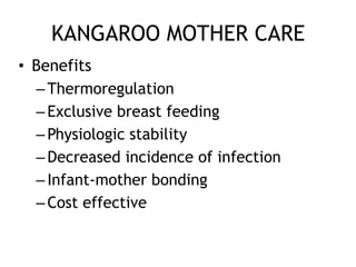 KANGAROO MOTHER CARE
• Benefits
  – Thermoregulation
  – Exclusive breast feeding
  – Physiologic stability
  – Decreased incidence of infection
  – Infant-mother bonding
  – Cost effective
 