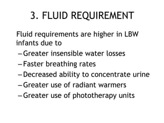 3. FLUID REQUIREMENT
Fluid requirements are higher in LBW
infants due to
 – Greater insensible water losses
 – Faster breathing rates
 – Decreased ability to concentrate urine
 – Greater use of radiant warmers
 – Greater use of phototherapy units
 