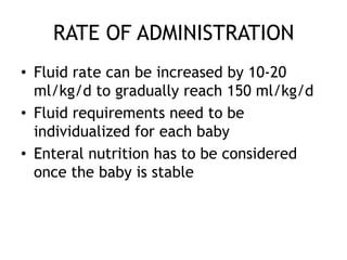 RATE OF ADMINISTRATION
• Fluid rate can be increased by 10-20
  ml/kg/d to gradually reach 150 ml/kg/d
• Fluid requirements need to be
  individualized for each baby
• Enteral nutrition has to be considered
  once the baby is stable
 