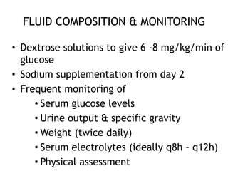 FLUID COMPOSITION & MONITORING

• Dextrose solutions to give 6 -8 mg/kg/min of
  glucose
• Sodium supplementation from day 2
• Frequent monitoring of
     • Serum glucose levels
     • Urine output & specific gravity
     • Weight (twice daily)
     • Serum electrolytes (ideally q8h – q12h)
     • Physical assessment
 