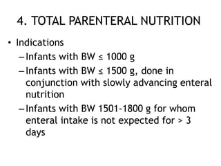 4. TOTAL PARENTERAL NUTRITION
• Indications
   – Infants with BW ≤ 1000 g
   – Infants with BW ≤ 1500 g, done in
     conjunction with slowly advancing enteral
     nutrition
   – Infants with BW 1501-1800 g for whom
     enteral intake is not expected for > 3
     days
 