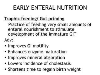 EARLY ENTERAL NUTRITION
Trophic feeding/ Gut priming
  Practice of feeding very small amounts of
  enteral nourishment to stimulate
  development of the immature GIT
Adv:
 Improves GI motility
 Enhances enzyme maturation
 Improves mineral absorption
 Lowers incidence of cholestasis
 Shortens time to regain birth weight
 