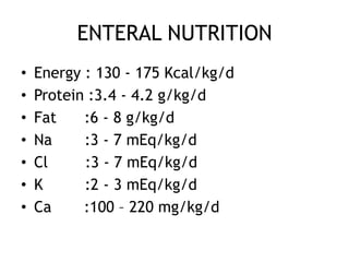 ENTERAL NUTRITION
•   Energy : 130 - 175 Kcal/kg/d
•   Protein :3.4 - 4.2 g/kg/d
•   Fat    :6 - 8 g/kg/d
•   Na     :3 - 7 mEq/kg/d
•   Cl     :3 - 7 mEq/kg/d
•   K      :2 - 3 mEq/kg/d
•   Ca     :100 – 220 mg/kg/d
 
