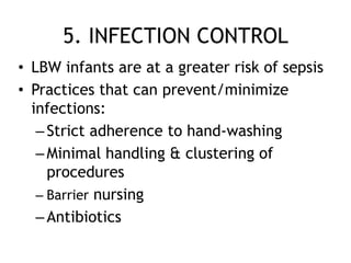 5. INFECTION CONTROL
• LBW infants are at a greater risk of sepsis
• Practices that can prevent/minimize
  infections:
   – Strict adherence to hand-washing
   – Minimal handling & clustering of
     procedures
   – Barrier nursing
   – Antibiotics
 