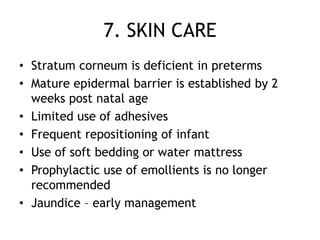 7. SKIN CARE
• Stratum corneum is deficient in preterms
• Mature epidermal barrier is established by 2
  weeks post natal age
• Limited use of adhesives
• Frequent repositioning of infant
• Use of soft bedding or water mattress
• Prophylactic use of emollients is no longer
  recommended
• Jaundice – early management
 