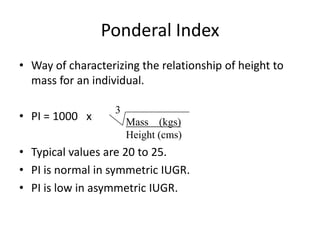Ponderal Index
• Way of characterizing the relationship of height to
  mass for an individual.

                   3
• PI = 1000 x          Mass (kgs)
                       Height (cms)
• Typical values are 20 to 25.
• PI is normal in symmetric IUGR.
• PI is low in asymmetric IUGR.
 