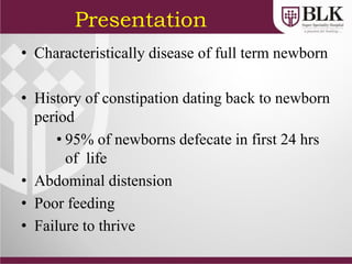 Presentation
• Characteristically disease of full term newborn
• History of constipation dating back to newborn
period
• 95% of newborns defecate in first 24 hrs
of life
• Abdominal distension
• Poor feeding
• Failure to thrive
 