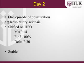 Day 2
• One episode of desaturation
• Respiratory acidosis
• Shifted on HFO
MAP 14
Fio2 100%
Delta P 30
• Stable
 