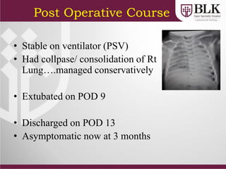 Post Operative Course
• Stable on ventilator (PSV)
• Had collpase/ consolidation of Rt
Lung….managed conservatively
• Extubated on POD 9
• Discharged on POD 13
• Asymptomatic now at 3 months
 