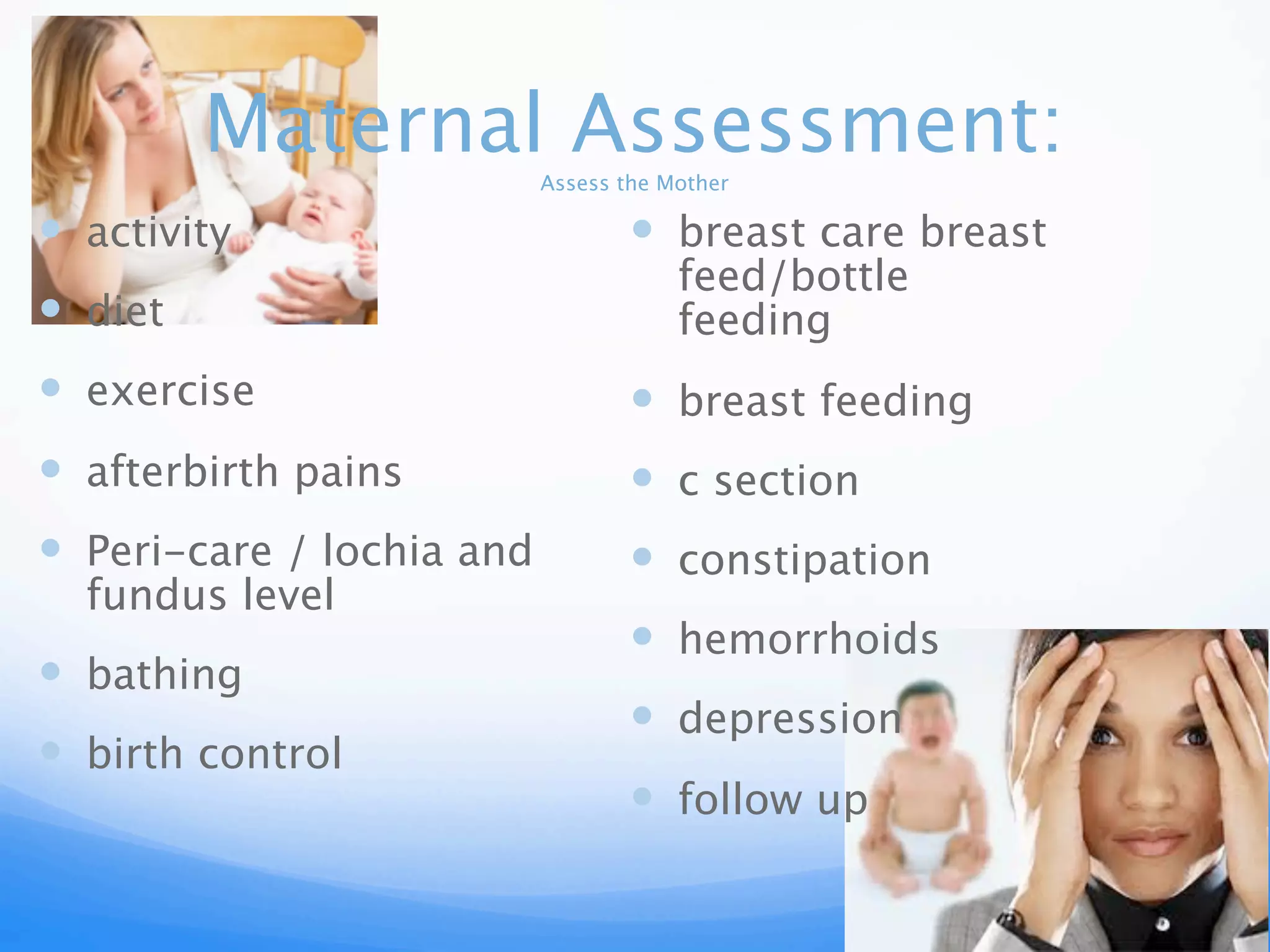Maternal Assessment:
Assess the Mother
activity breast care breast
feed/bottle
diet feeding
exercise breast feeding
afterbirth pains c section
Peri-care / lochia and constipation
fundus level
hemorrhoids
bathing
depression
birth control
follow up