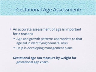 Gestational Age Assessment:
• An accurate assessment of age is important
for 2 reasons
• Age and growth patterns appropriate to that
age aid in identifying neonatal risks
• Help in developing management plans
Gestational age can measure by weight for
gestational age chart.
 