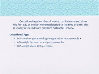 Gestational Age Number of weeks that have elapsed since
the first day of the last menstrual period to the time of birth. This
is usually retrieved from mother’s Antenatal History.
Gestational Age:
• SGA- small for gestational age-weight below 10th percentile •
• AGA-weight between 10 and 90th percentiles
• LGA-weight above 90th percentile
 