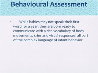 Behavioural Assessment
• While babies may not speak their first
word for a year, they are born ready to
communicate with a rich vocabulary of body
movements, cries and visual responses: all part
of the complex language of infant behavior.
 