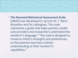 • The Neonatal Behavioral Assessment Scale
(NBAS) was developed in 1973 by Dr. T. Berry
Brazelton and his colleagues. The scale
represents a guide that helps parents, health
care providers and researchers understand the
newborn's language. " The scale is designed to
reveal an infant’s strengths and preferences,
so that parents may have a better
understanding of their newborn’s
capabilities.”
 