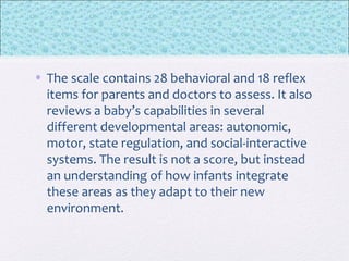 • The scale contains 28 behavioral and 18 reflex
items for parents and doctors to assess. It also
reviews a baby’s capabilities in several
different developmental areas: autonomic,
motor, state regulation, and social-interactive
systems. The result is not a score, but instead
an understanding of how infants integrate
these areas as they adapt to their new
environment.
 