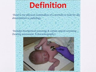 Definition
•Head to toe physical examination of a newborn to look for any
abnormalities or pathology.
•Includes biochemical screening & certain special screening
(hearing assessment, Echocardiography)
 