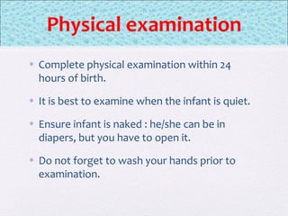 Physical examination
• Complete physical examination within 24
hours of birth.
• It is best to examine when the infant is quiet.
• Ensure infant is naked : he/she can be in
diapers, but you have to open it.
• Do not forget to wash your hands prior to
examination.
 
