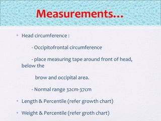 Measurements…
• Head circumference :
- Occipitofrontal circumference
- place measuring tape around front of head,
below the
brow and occipital area.
- Normal range 32cm-37cm
• Length & Percentile (refer growth chart)
• Weight & Percentile (refer groth chart)
 