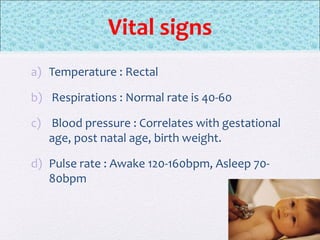 Vital signs
a) Temperature : Rectal
b) Respirations : Normal rate is 40-60
c) Blood pressure : Correlates with gestational
age, post natal age, birth weight.
d) Pulse rate : Awake 120-160bpm, Asleep 70-
80bpm
 