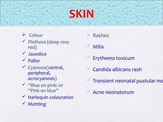  Colour
 Plethora (deep rosy
red)
 Jaundice
 Pallor
 Cyanosis(central,
peripheral,
acrocyanosis)
 “Blue on pink: or
“Pink on blue”
 Harlequin colouration
 Mottling
 Rashes
 Milia
 Erythema toxicum
 Candida albicans rash
 Transient neonatal pustular me
 Acne neonatorum
SKIN
 