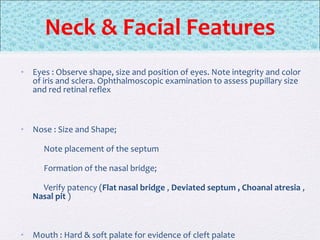 • Eyes : Observe shape, size and position of eyes. Note integrity and color
of iris and sclera. Ophthalmoscopic examination to assess pupillary size
and red retinal reflex
• Nose : Size and Shape;
Note placement of the septum
Formation of the nasal bridge;
Verify patency (Flat nasal bridge , Deviated septum , Choanal atresia ,
Nasal pit )
• Mouth : Hard & soft palate for evidence of cleft palate
Neck & Facial Features
 