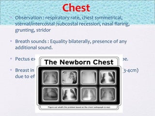Chest
• Observation : respiratory rate, chest symmetrical,
sternal/intercostal /subcostal recession, nasal flaring,
grunting, stridor
• Breath sounds : Equality bilaterally, presence of any
additional sound.
• Pectus excavatum : sternum that is altered in shape.
• Breast in newborn : May be abnormally enlarged (3-4cm)
due to effects of maternal estrogens.
 