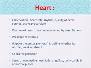 Heart :
• Observation : heart rate, rhythm, quality of heart
sounds, active precordium
• Position of heart : may be determined by auscultation
• Presence of murmur
• Palpate the pulses (femoral) & define whether its
normal, weak or absent.
• Check for perfusion
• Signs of congestive heart failure : gallop, tachycardia &
abnormal pulses
 