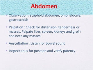 Abdomen
• Observation : scaphoid abdomen, omphalocele,
gastroschisis
• Palpation : Check for distension, tenderness or
masses. Palpate liver, spleen, kidneys and groin
and note any masses
• Auscultation : Listen for bowel sound
• Inspect anus for position and verify patency
 